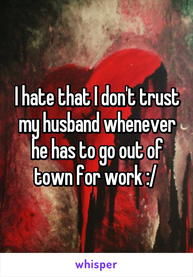 I hate that I don't trust my husband whenever he has to go out of town for work :/ 
