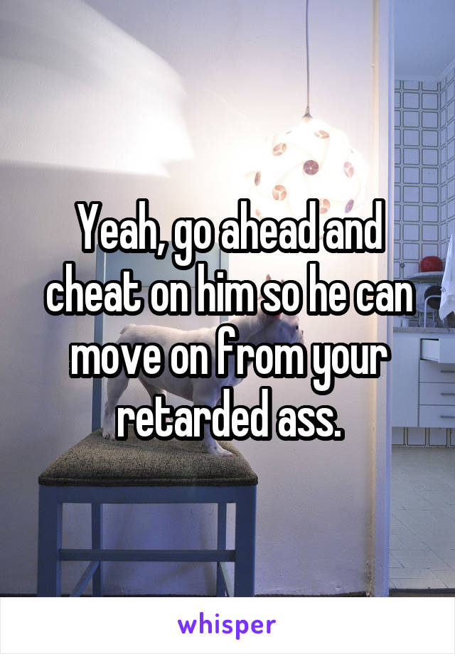 Yeah, go ahead and cheat on him so he can move on from your retarded ass.