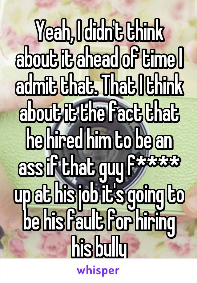 Yeah, I didn't think about it ahead of time I admit that. That I think about it the fact that he hired him to be an ass if that guy f**** up at his job it's going to be his fault for hiring his bully