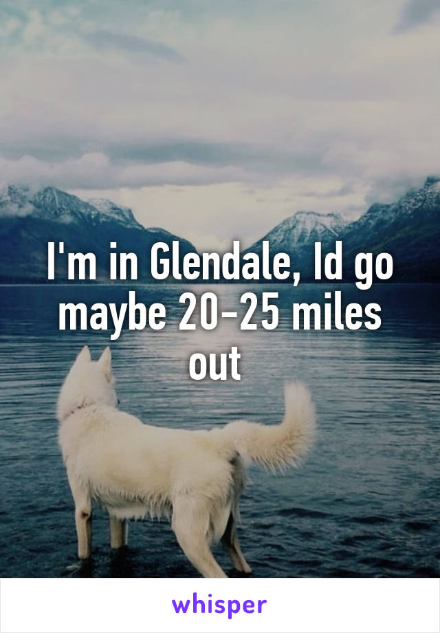 I'm in Glendale, Id go maybe 20-25 miles out 