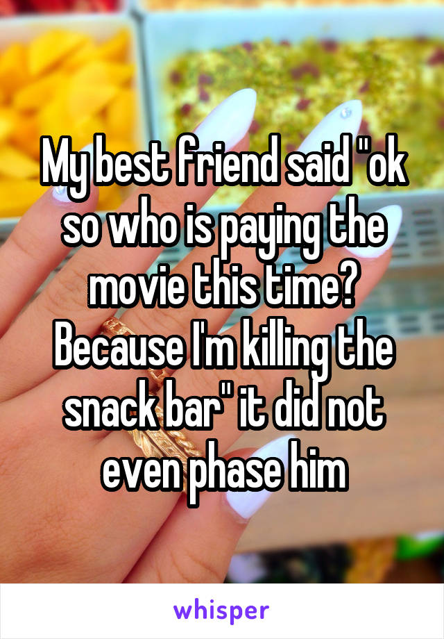 My best friend said "ok so who is paying the movie this time? Because I'm killing the snack bar" it did not even phase him