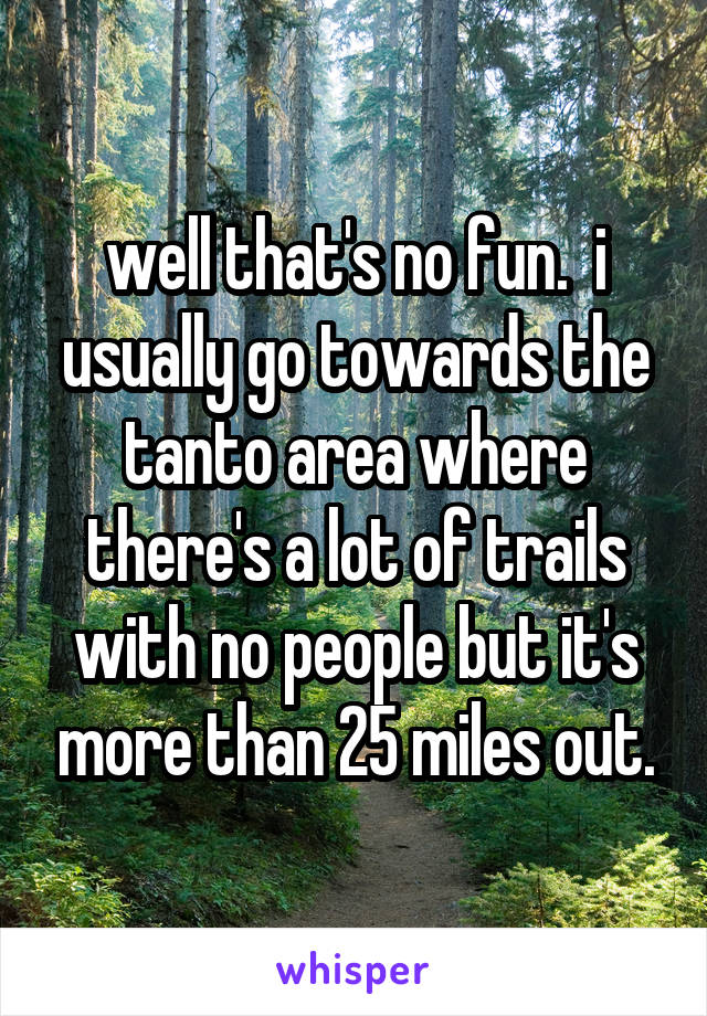 well that's no fun.  i usually go towards the tanto area where there's a lot of trails with no people but it's more than 25 miles out.