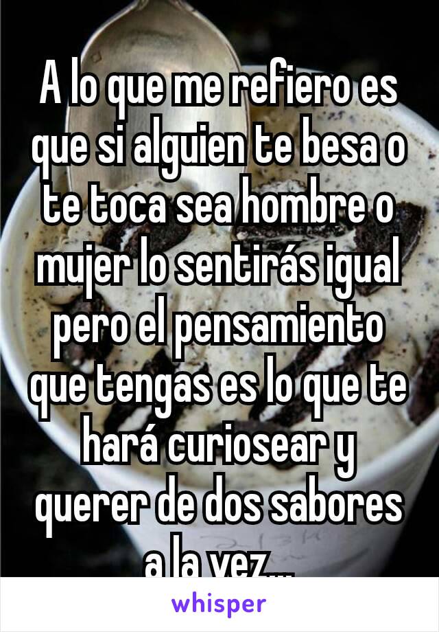 A lo que me refiero es que si alguien te besa o te toca sea hombre o mujer lo sentirás igual pero el pensamiento que tengas es lo que te hará curiosear y querer de dos sabores a la vez...