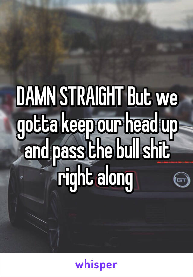 DAMN STRAIGHT But we gotta keep our head up and pass the bull shit right along 