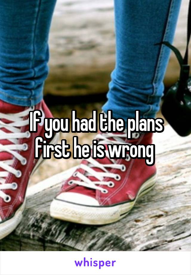 If you had the plans first he is wrong 