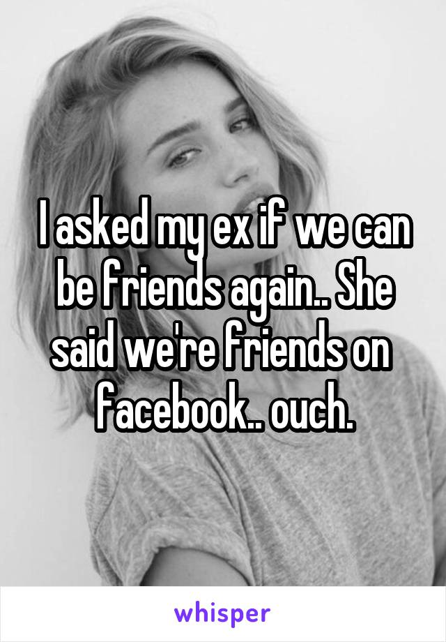 I asked my ex if we can be friends again.. She said we're friends on 
facebook.. ouch.