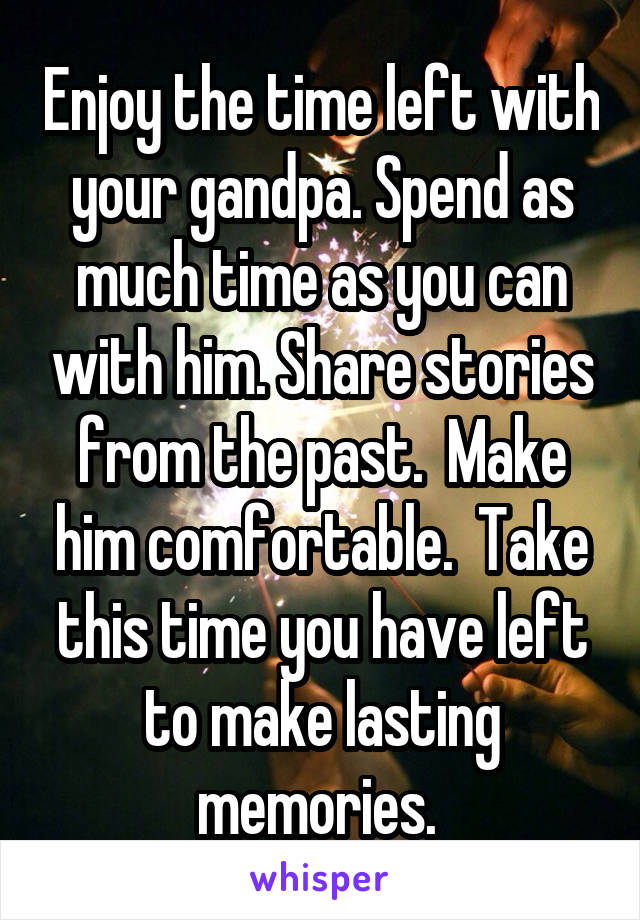 Enjoy the time left with your gandpa. Spend as much time as you can with him. Share stories from the past.  Make him comfortable.  Take this time you have left to make lasting memories. 