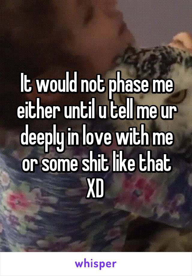 It would not phase me either until u tell me ur deeply in love with me or some shit like that XD 