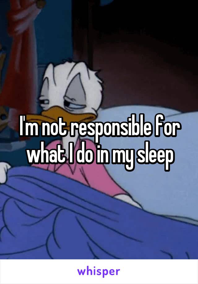 I'm not responsible for what I do in my sleep