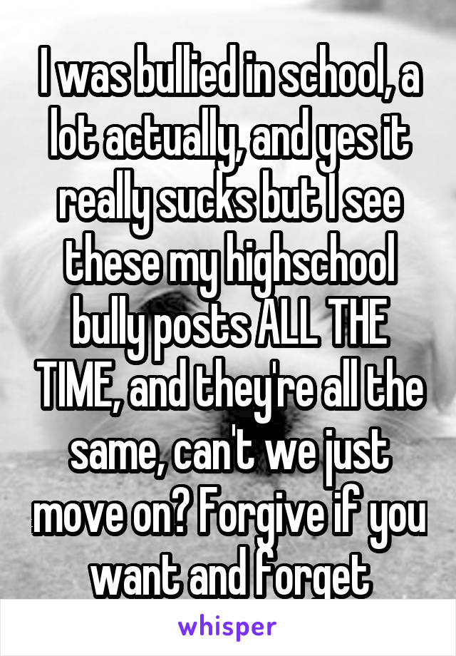 I was bullied in school, a lot actually, and yes it really sucks but I see these my highschool bully posts ALL THE TIME, and they're all the same, can't we just move on? Forgive if you want and forget