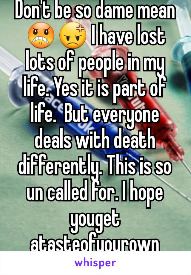 Don't be so dame mean 😠😡 I have lost lots of people in my life. Yes it is part of life.  But everyone deals with death differently. This is so un called for. I hope youget atasteofyourown medicine