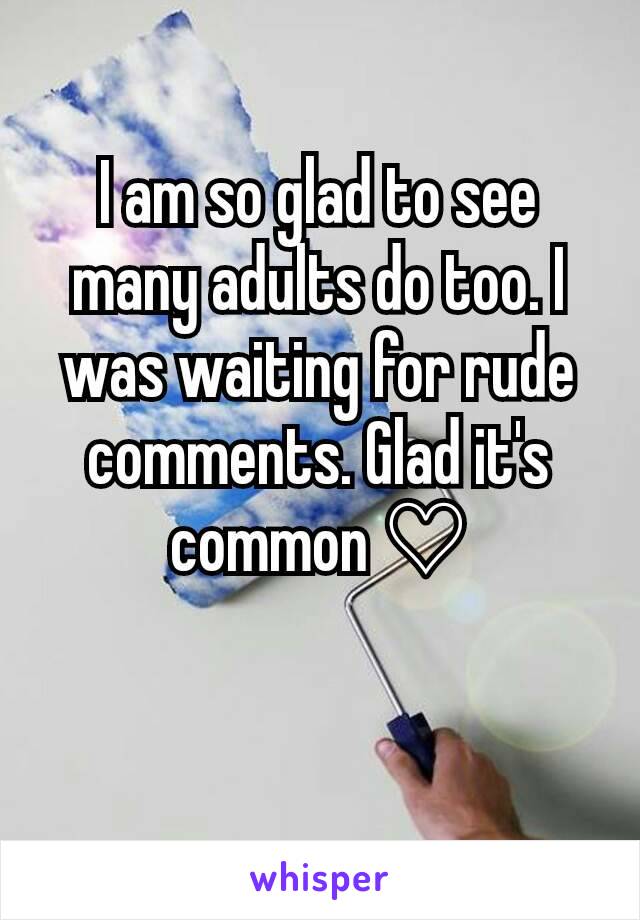 I am so glad to see many adults do too. I was waiting for rude comments. Glad it's common ♡