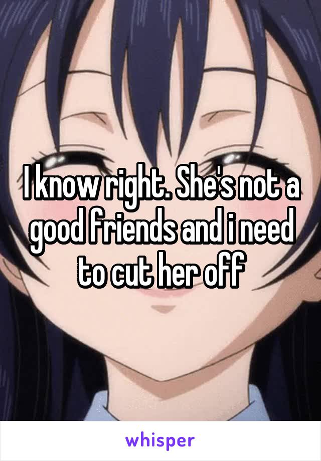 I know right. She's not a good friends and i need to cut her off