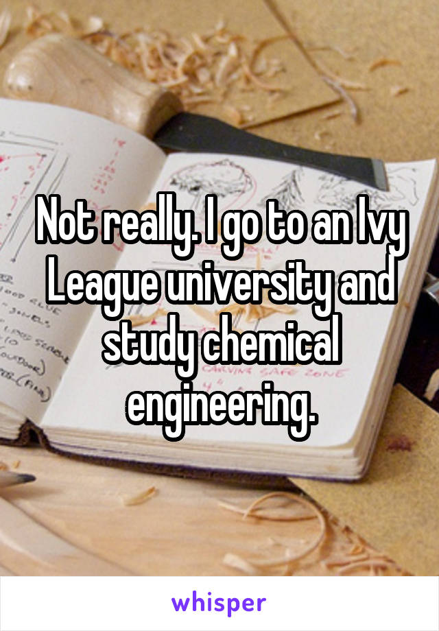 Not really. I go to an Ivy League university and study chemical engineering.