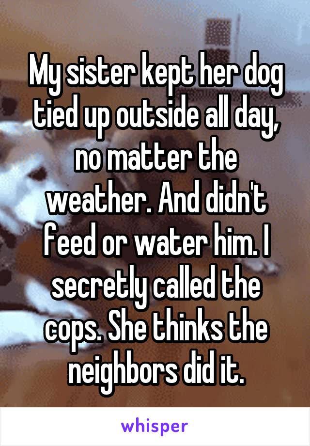 My sister kept her dog tied up outside all day, no matter the weather. And didn't feed or water him. I secretly called the cops. She thinks the neighbors did it.