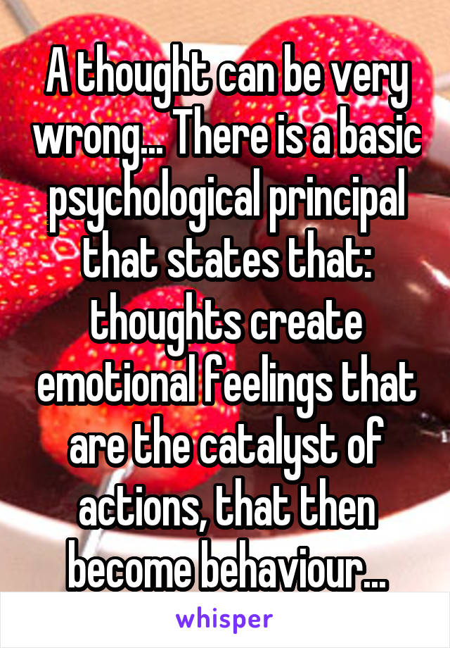 A thought can be very wrong... There is a basic psychological principal that states that: thoughts create emotional feelings that are the catalyst of actions, that then become behaviour...