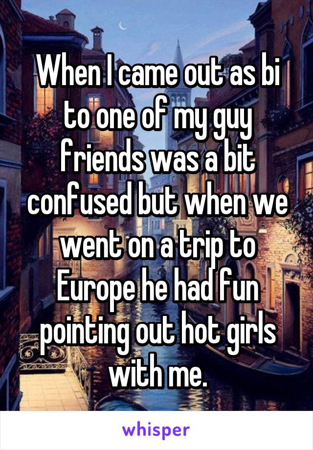 When I came out as bi to one of my guy friends was a bit confused but when we went on a trip to Europe he had fun pointing out hot girls with me.