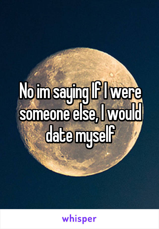 No im saying If I were someone else, I would date myself