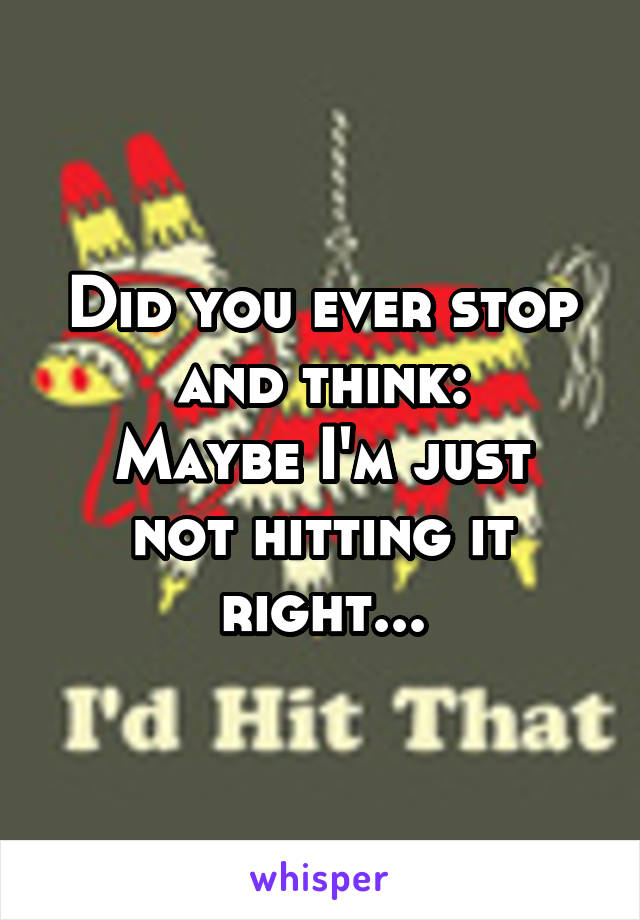 Did you ever stop and think:
Maybe I'm just not hitting it right...