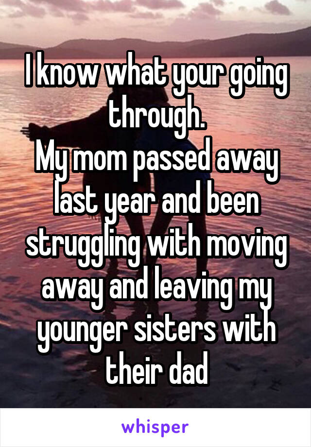 I know what your going through.
My mom passed away last year and been struggling with moving away and leaving my younger sisters with their dad
