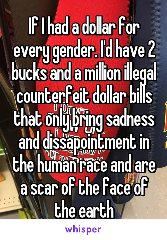 If I had a dollar for every gender. I'd have 2 bucks and a million illegal counterfeit dollar bills that only bring sadness and dissapointment in the human race and are a scar of the face of the earth