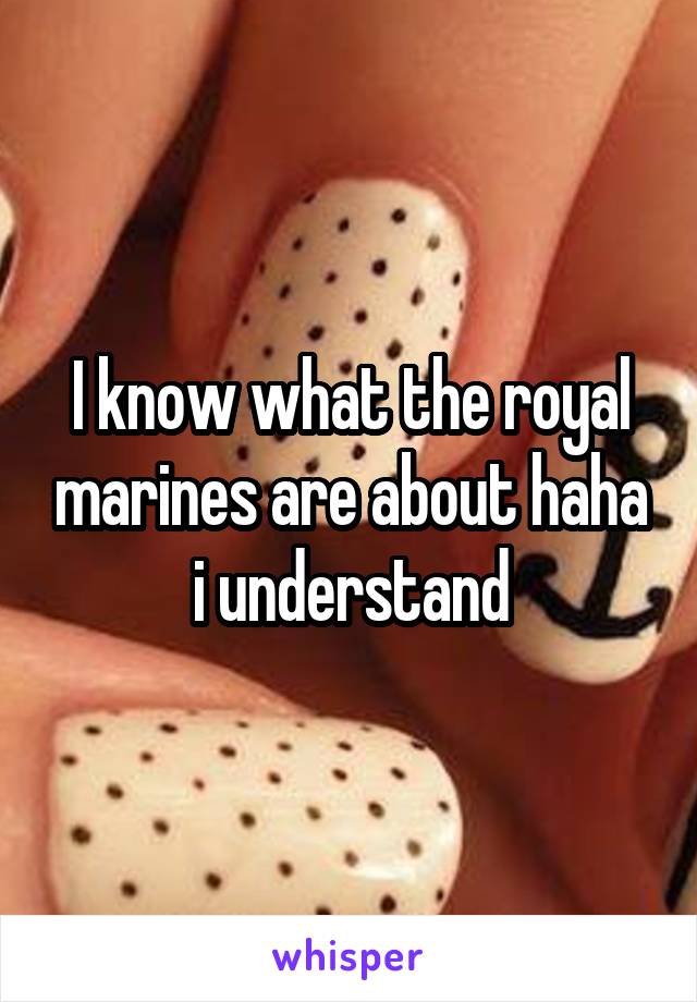 I know what the royal marines are about haha i understand