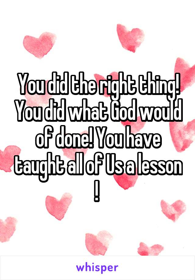 You did the right thing! You did what God would of done! You have taught all of Us a lesson ! 