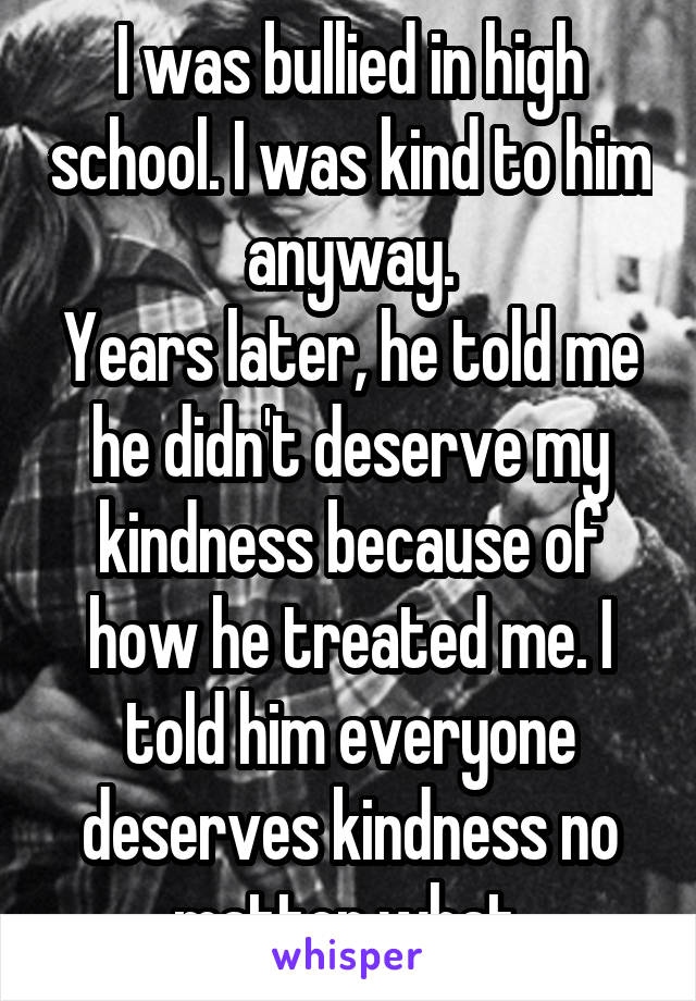 I was bullied in high school. I was kind to him anyway.
Years later, he told me he didn't deserve my kindness because of how he treated me. I told him everyone deserves kindness no matter what.