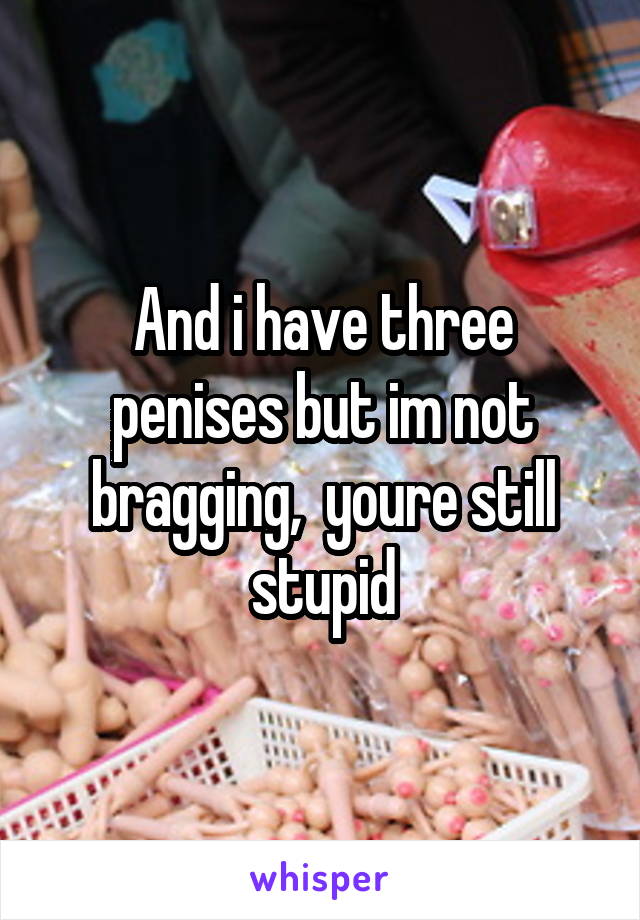 And i have three penises but im not bragging,  youre still stupid