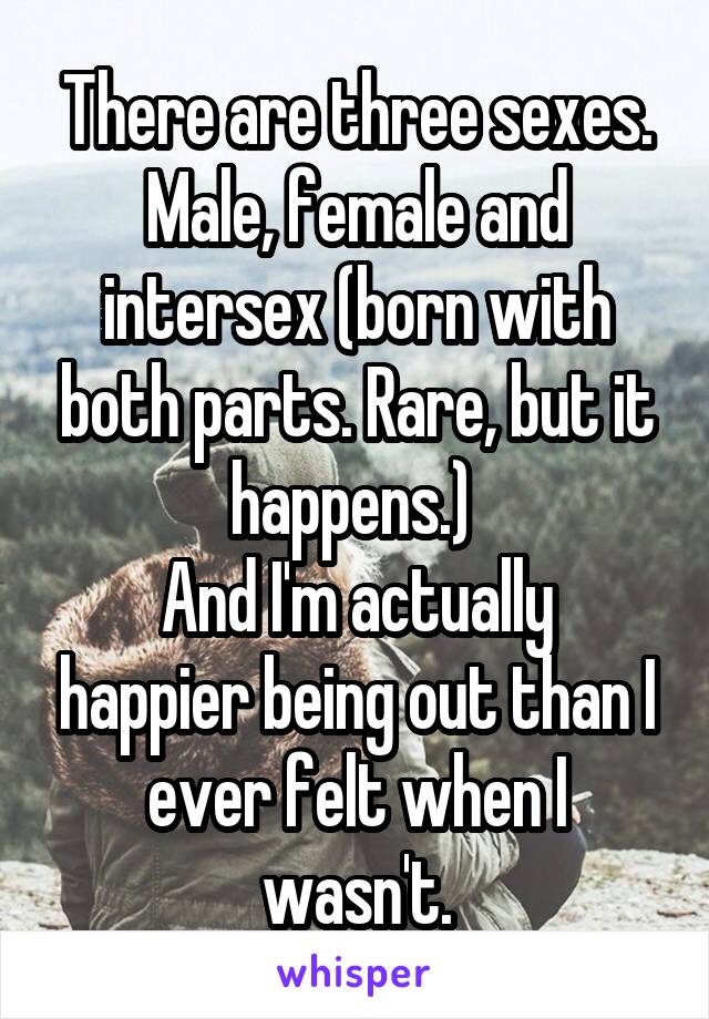 There are three sexes. Male, female and intersex (born with both parts. Rare, but it happens.) 
And I'm actually happier being out than I ever felt when I wasn't.