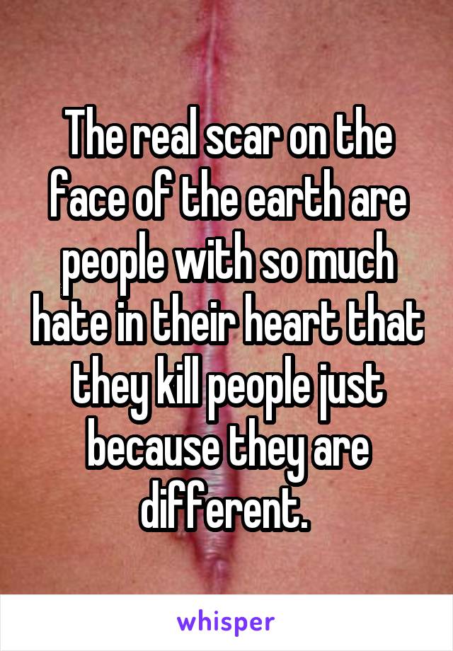 The real scar on the face of the earth are people with so much hate in their heart that they kill people just because they are different. 