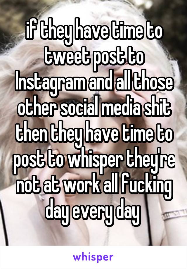 if they have time to tweet post to Instagram and all those other social media shit then they have time to post to whisper they're not at work all fucking day every day 
