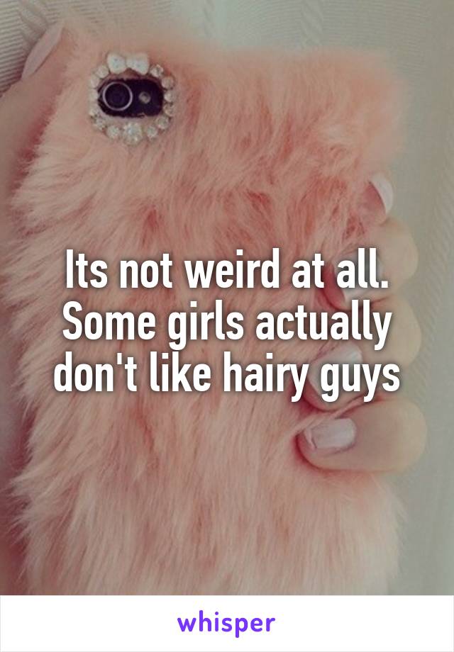 Its not weird at all. Some girls actually don't like hairy guys
