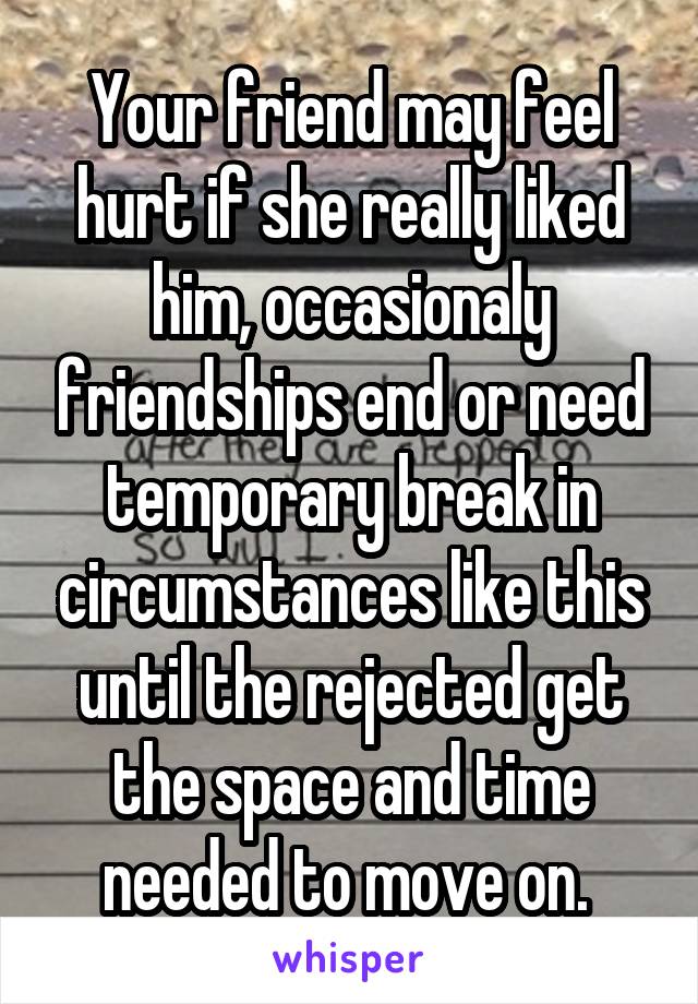 Your friend may feel hurt if she really liked him, occasionaly friendships end or need temporary break in circumstances like this until the rejected get the space and time needed to move on. 