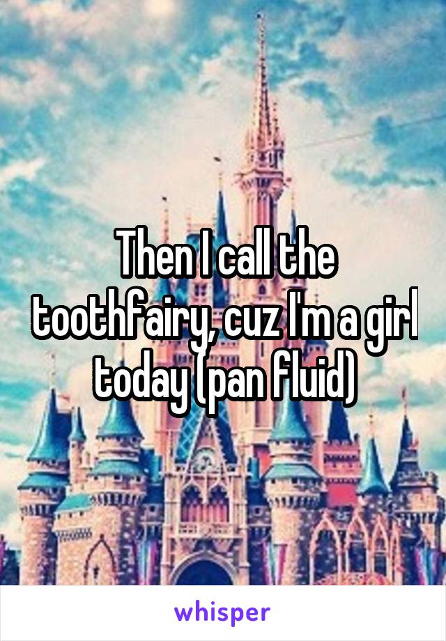 Then I call the toothfairy, cuz I'm a girl today (pan fluid)