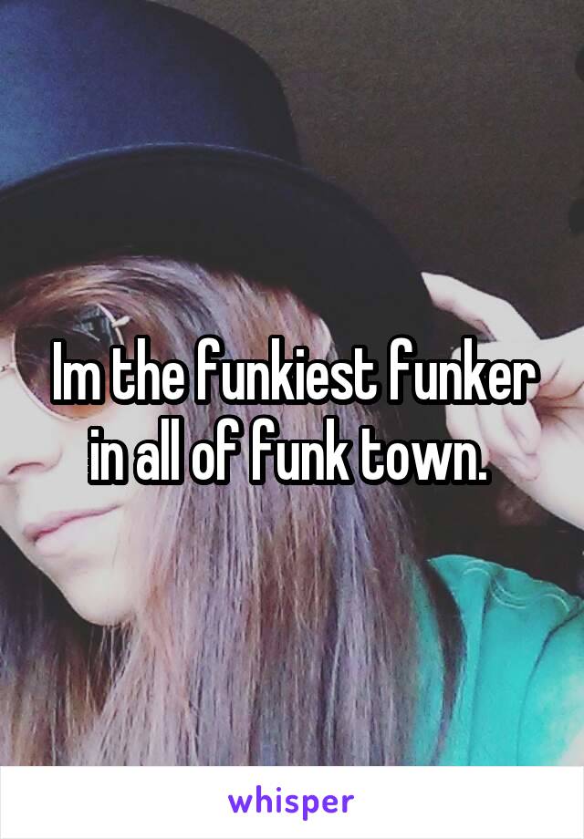 Im the funkiest funker in all of funk town. 