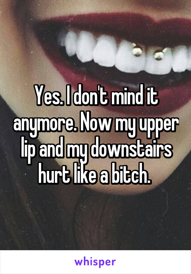 Yes. I don't mind it anymore. Now my upper lip and my downstairs hurt like a bitch. 
