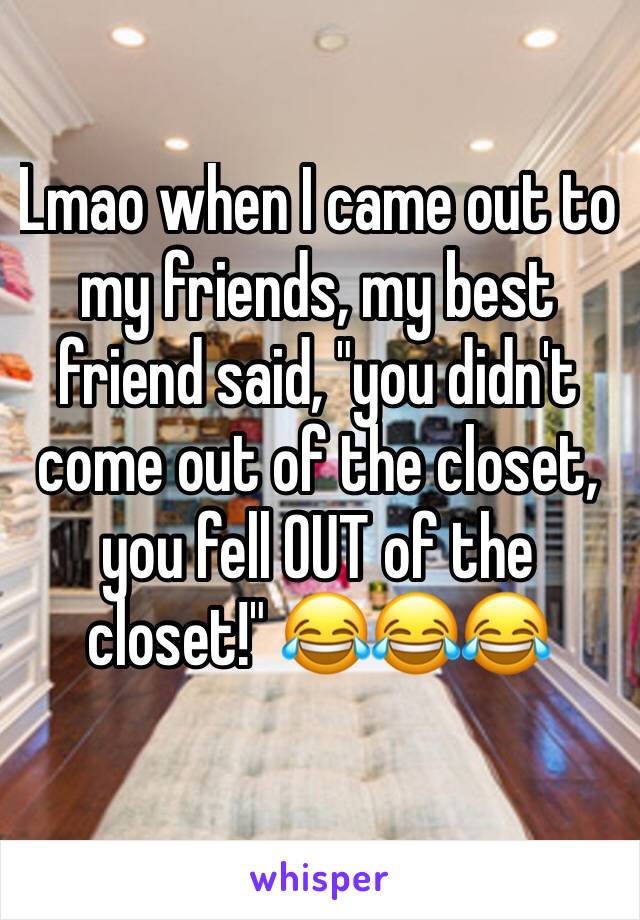 Lmao when I came out to my friends, my best friend said, "you didn't come out of the closet, you fell OUT of the closet!" 😂😂😂