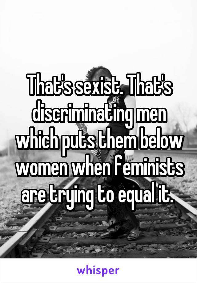 That's sexist. That's discriminating men which puts them below women when feminists are trying to equal it. 