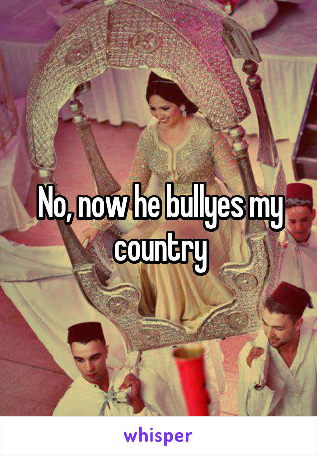 No, now he bullyes my country