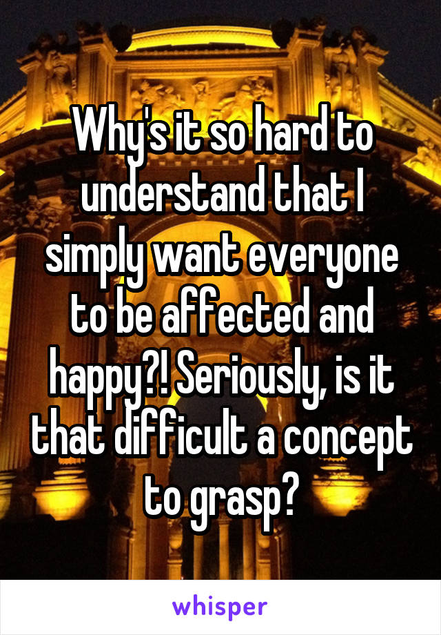 Why's it so hard to understand that I simply want everyone to be affected and happy?! Seriously, is it that difficult a concept to grasp?