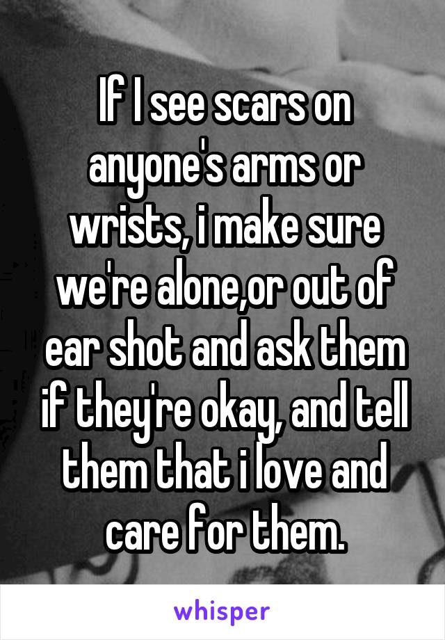 If I see scars on anyone's arms or wrists, i make sure we're alone,or out of ear shot and ask them if they're okay, and tell them that i love and care for them.