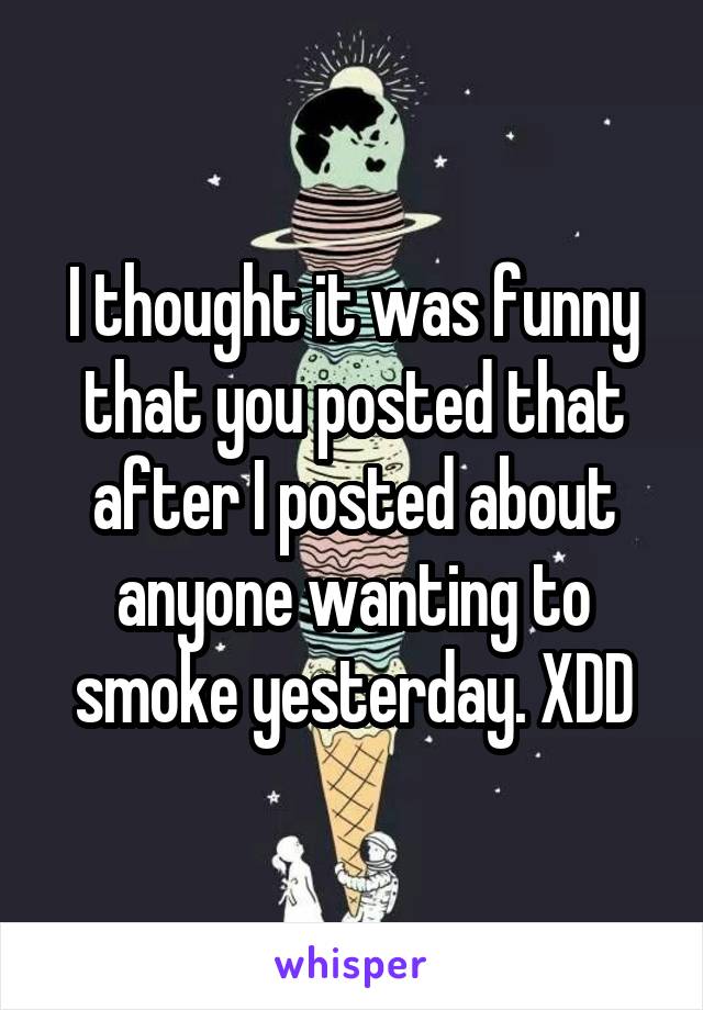 I thought it was funny that you posted that after I posted about anyone wanting to smoke yesterday. XDD