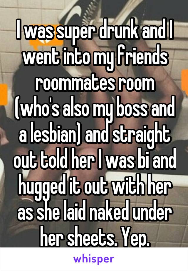 I was super drunk and I went into my friends roommates room (who's also my boss and a lesbian) and straight out told her I was bi and hugged it out with her as she laid naked under her sheets. Yep.