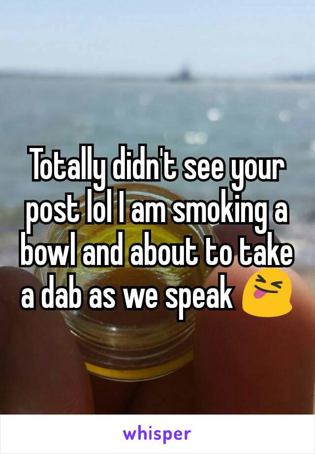 Totally didn't see your post lol I am smoking a bowl and about to take a dab as we speak 😝