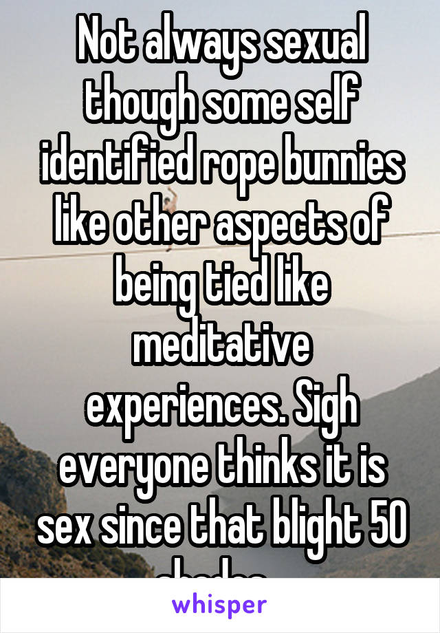 Not always sexual though some self identified rope bunnies like other aspects of being tied like meditative experiences. Sigh everyone thinks it is sex since that blight 50 shades...