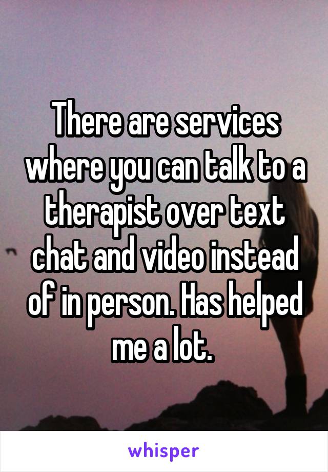 There are services where you can talk to a therapist over text chat and video instead of in person. Has helped me a lot. 
