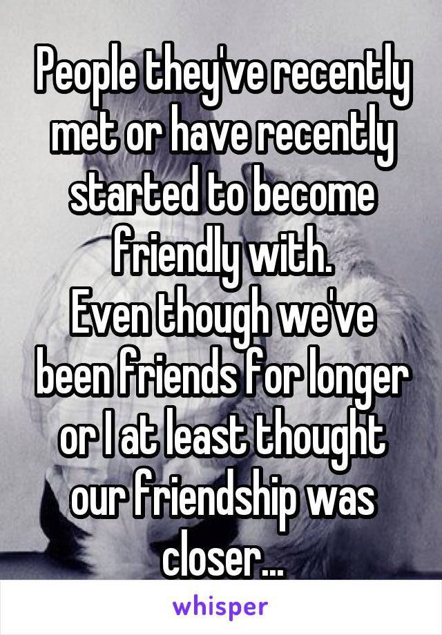 People they've recently met or have recently started to become friendly with.
Even though we've been friends for longer or I at least thought our friendship was closer...