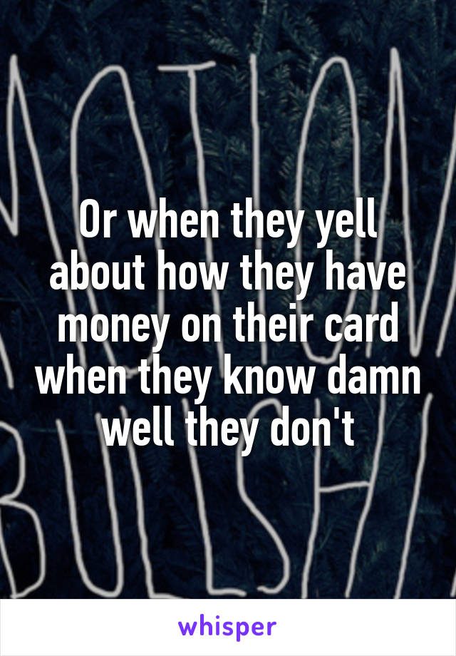 Or when they yell about how they have money on their card when they know damn well they don't