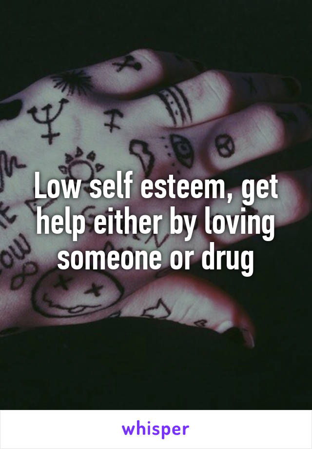 Low self esteem, get help either by loving someone or drug